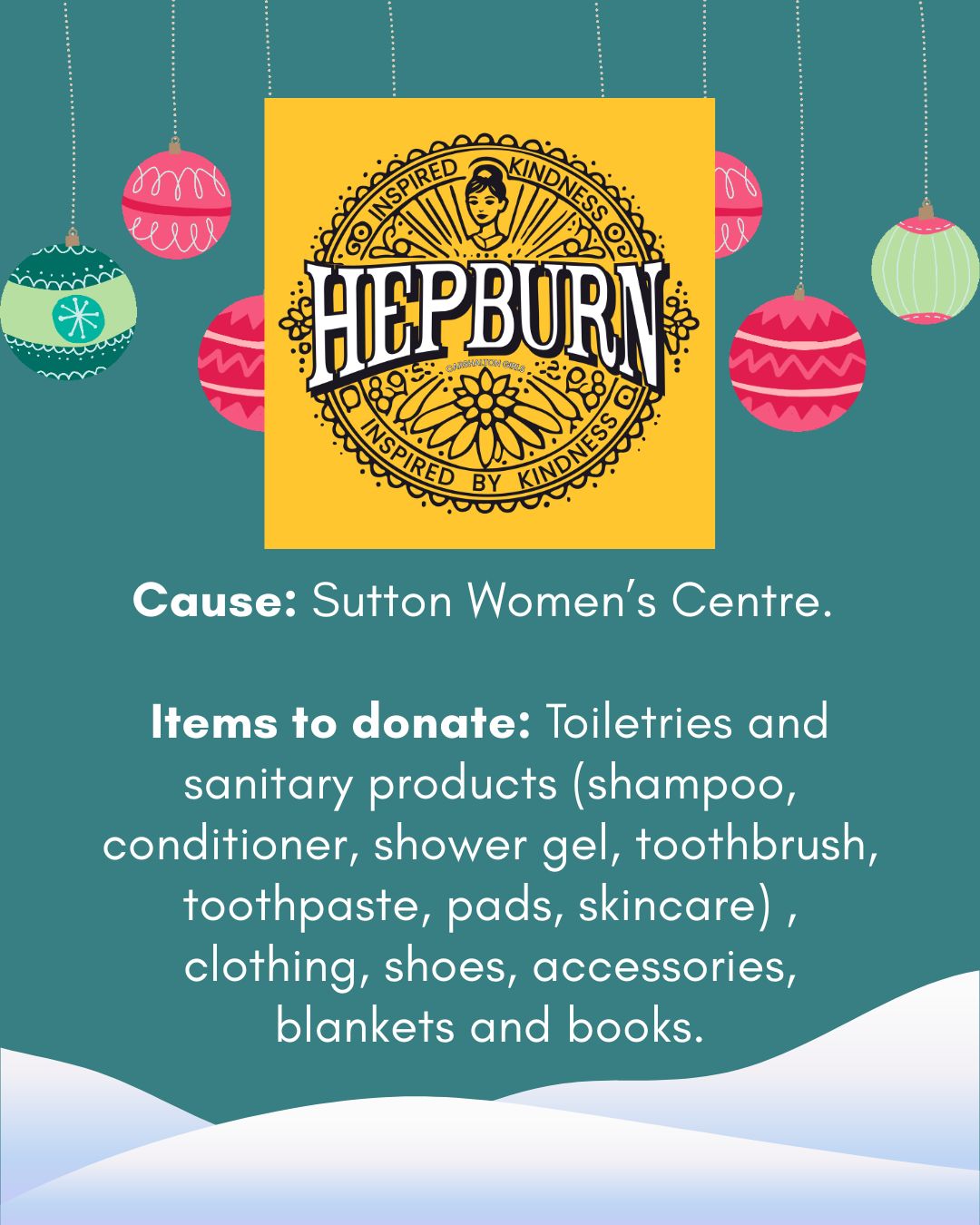 Cause: Sutton Women’s Centre.   Items to donate: Toiletries and sanitary products (shampoo, conditioner, shower gel, toothbrush, toothpaste, pads, skincare) , clothing, shoes, accessories, blankets and books.